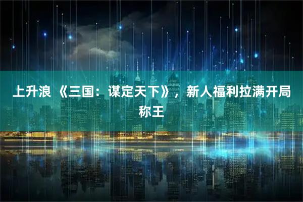 上升浪 《三国：谋定天下》，新人福利拉满开局称王