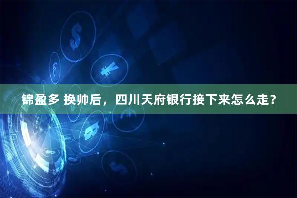 锦盈多 换帅后，四川天府银行接下来怎么走？