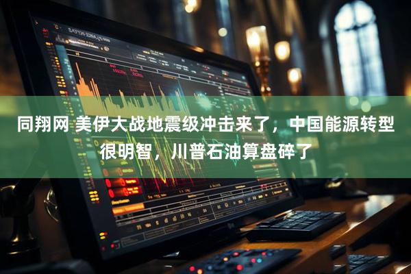 同翔网 美伊大战地震级冲击来了，中国能源转型很明智，川普石油算盘碎了