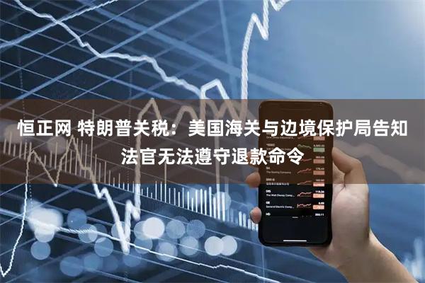 恒正网 特朗普关税：美国海关与边境保护局告知法官无法遵守退款命令