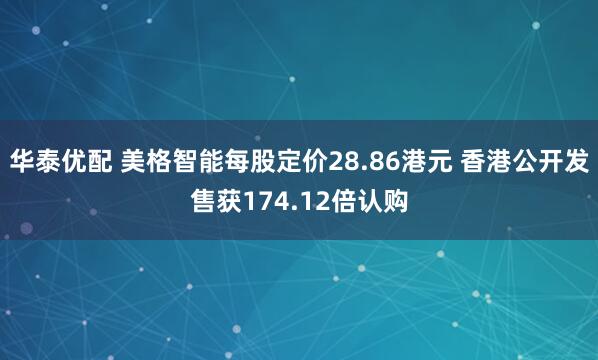 华泰优配 美格智能每股定价28.86港元 香港公开发售获174.12倍认购