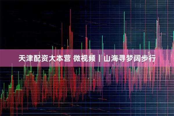 天津配资大本营 微视频｜山海寻梦阔步行