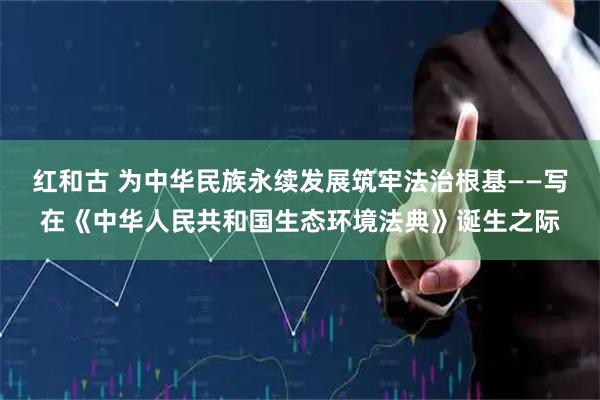 红和古 为中华民族永续发展筑牢法治根基——写在《中华人民共和国生态环境法典》诞生之际