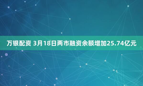 万银配资 3月18日两市融资余额增加25.74亿元