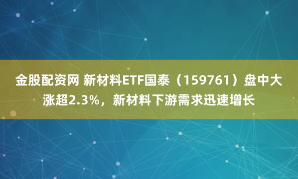 金股配资网 新材料ETF国泰（159761）盘中大涨超2.3%，新材料下游需求迅速增长