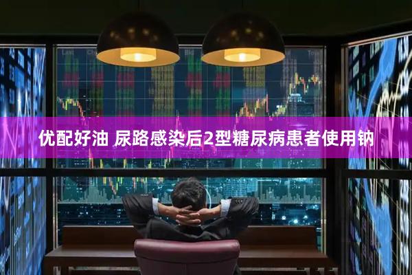优配好油 尿路感染后2型糖尿病患者使用钠