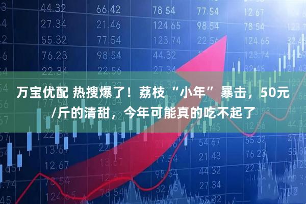 万宝优配 热搜爆了！荔枝 “小年” 暴击，50元/斤的清甜，今年可能真的吃不起了