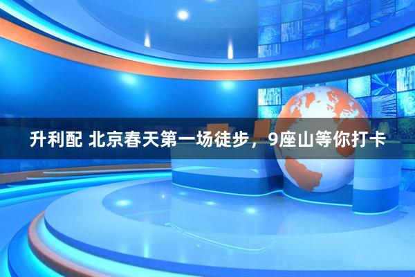 升利配 北京春天第一场徒步，9座山等你打卡