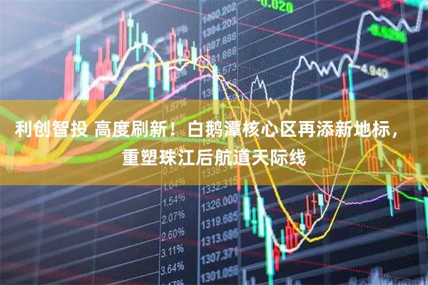 利创智投 高度刷新！白鹅潭核心区再添新地标， 重塑珠江后航道天际线