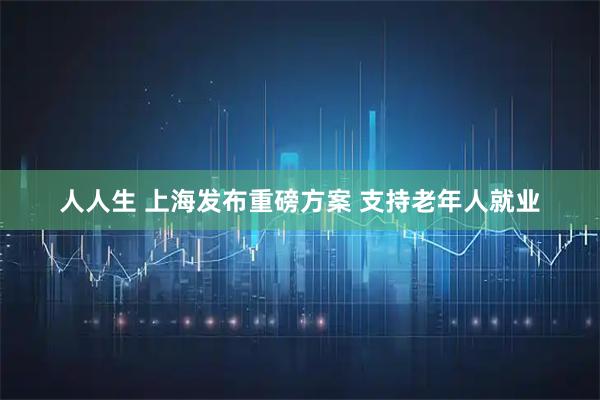 人人生 上海发布重磅方案 支持老年人就业