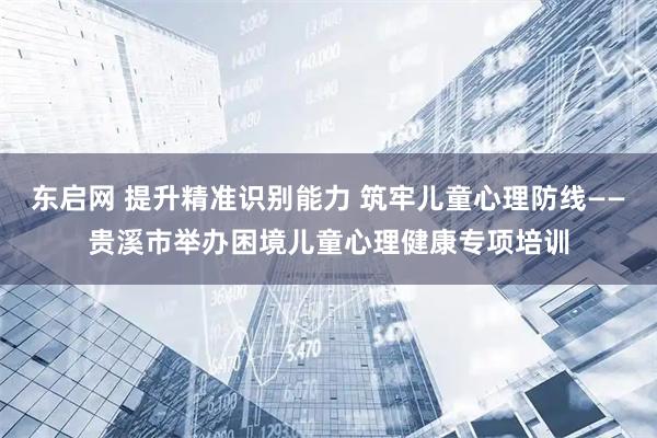 东启网 提升精准识别能力 筑牢儿童心理防线——贵溪市举办困境儿童心理健康专项培训