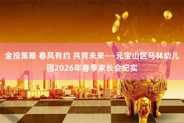 金投策略 春风有约 共育未来——元宝山区马林幼儿园2026年春季家长会纪实