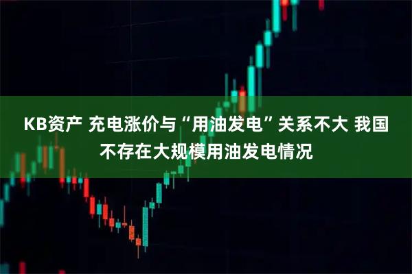KB资产 充电涨价与“用油发电”关系不大 我国不存在大规模用油发电情况