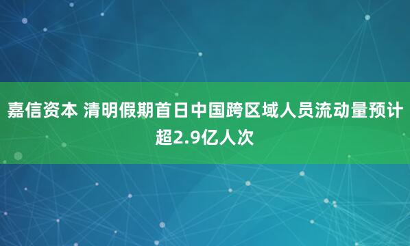 嘉信资本 清明假期首日中国跨区域人员流动量预计超2.9亿人次