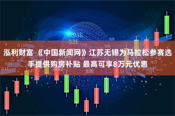 泓利财富 《中国新闻网》江苏无锡为马拉松参赛选手提供购房补贴 最高可享8万元优惠