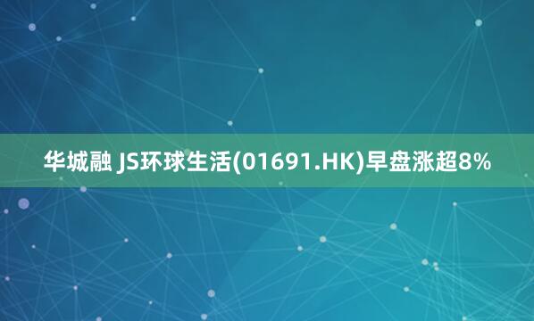 华城融 JS环球生活(01691.HK)早盘涨超8%