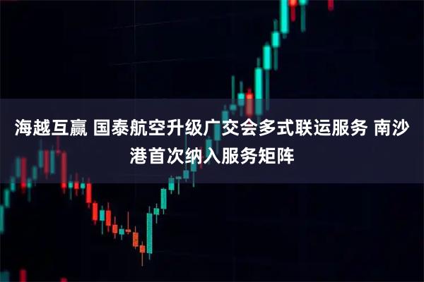 海越互赢 国泰航空升级广交会多式联运服务 南沙港首次纳入服务矩阵