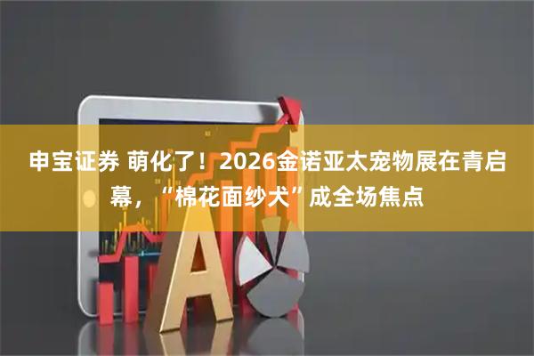 申宝证券 萌化了！2026金诺亚太宠物展在青启幕，“棉花面纱犬”成全场焦点
