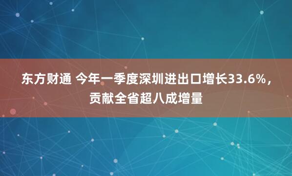 东方财通 今年一季度深圳进出口增长33.6%，贡献全省超八成增量