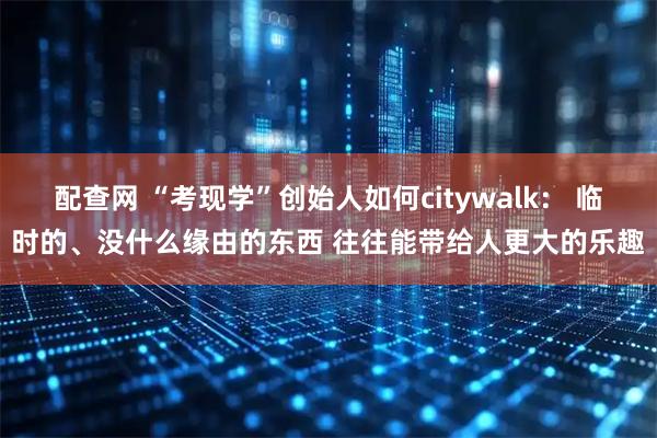 配查网 “考现学”创始人如何citywalk： 临时的、没什么缘由的东西 往往能带给人更大的乐趣