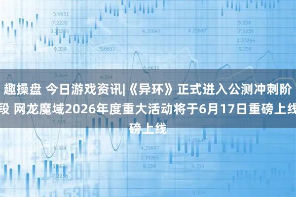 趣操盘 今日游戏资讯|《异环》正式进入公测冲刺阶段 网龙魔域2026年度重大活动将于6月17日重磅上线