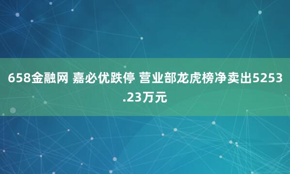 658金融网 嘉必优跌停 营业部龙虎榜净卖出5253.23万元