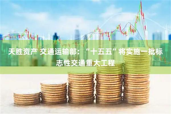 天胜资产 交通运输部：“十五五”将实施一批标志性交通重大工程