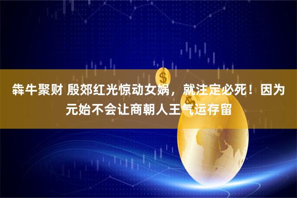 犇牛聚财 殷郊红光惊动女娲，就注定必死！因为元始不会让商朝人王气运存留