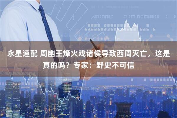 永星速配 周幽王烽火戏诸侯导致西周灭亡，这是真的吗？专家：野史不可信