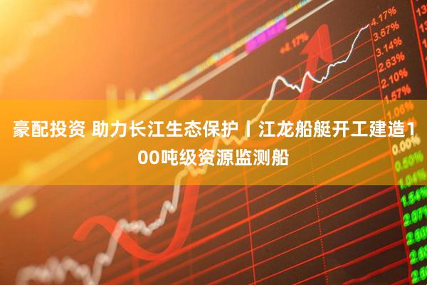 豪配投资 助力长江生态保护丨江龙船艇开工建造100吨级资源监测船