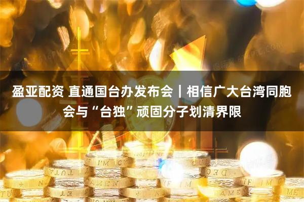 盈亚配资 直通国台办发布会｜相信广大台湾同胞会与“台独”顽固分子划清界限