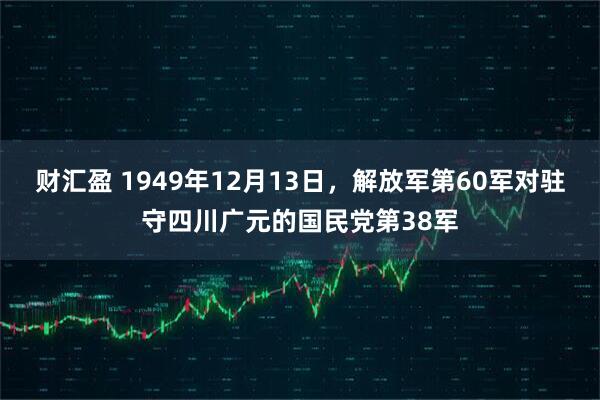 财汇盈 1949年12月13日，解放军第60军对驻守四川广元的国民党第38军