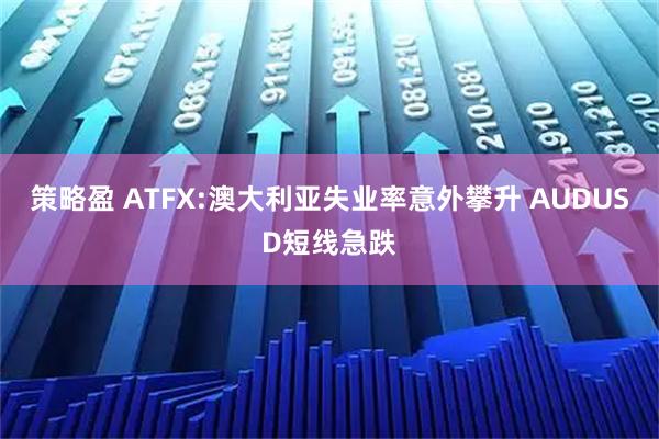 策略盈 ATFX:澳大利亚失业率意外攀升 AUDUSD短线急跌