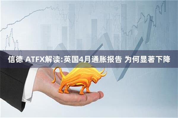 信德 ATFX解读:英国4月通胀报告 为何显著下降