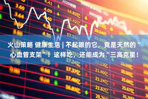 火山策略 健康生活 | 不起眼的它，竟是天然的“心血管支架”！这样吃，还能成为“三高克星！