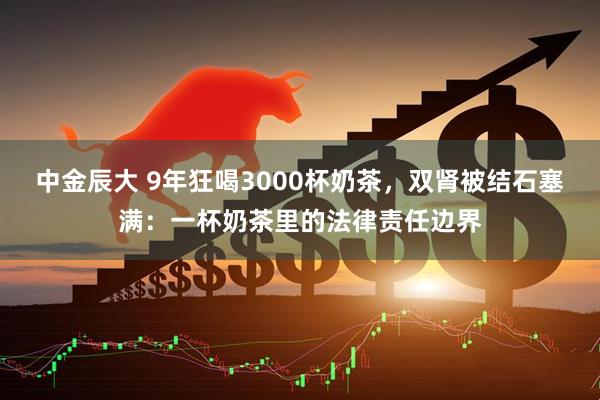 中金辰大 9年狂喝3000杯奶茶,双肾被结石塞满:一杯奶茶里的法律责任边界