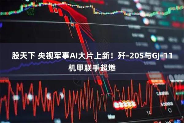 股天下 央视军事AI大片上新！歼-20S与GJ-11机甲联手超燃