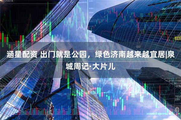 涵星配资 出门就是公园，绿色济南越来越宜居|泉城周记·大片儿