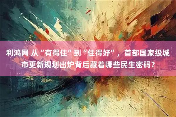 利鸿网 从“有得住”到“住得好”，首部国家级城市更新规划出炉背后藏着哪些民生密码？