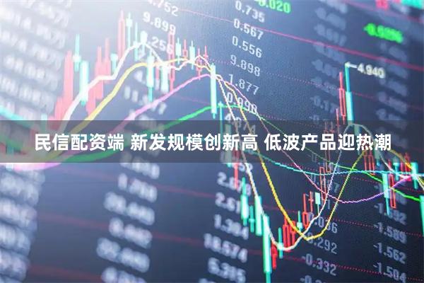 民信配资端 新发规模创新高 低波产品迎热潮