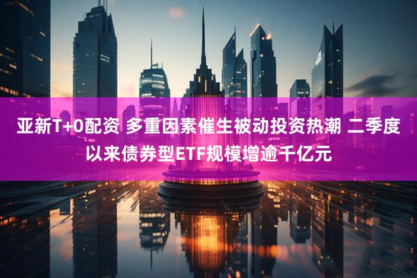 亚新T+0配资 多重因素催生被动投资热潮 二季度以来债券型ETF规模增逾千亿元