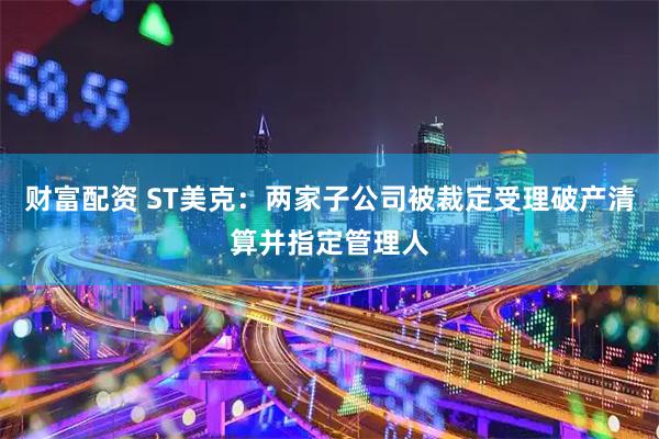 财富配资 ST美克：两家子公司被裁定受理破产清算并指定管理人