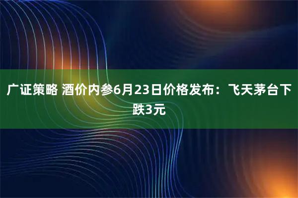 广证策略 酒价内参6月23日价格发布：飞天茅台下跌3元