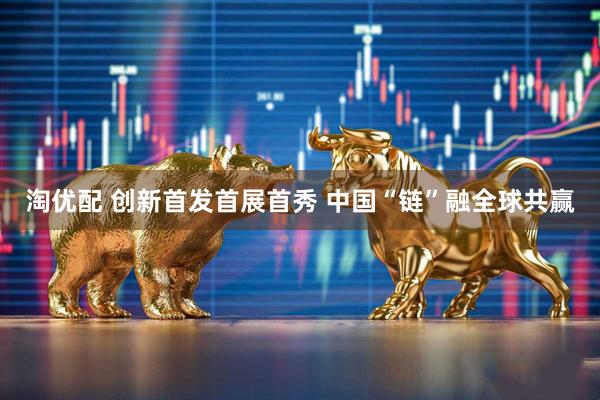 淘优配 创新首发首展首秀 中国“链”融全球共赢