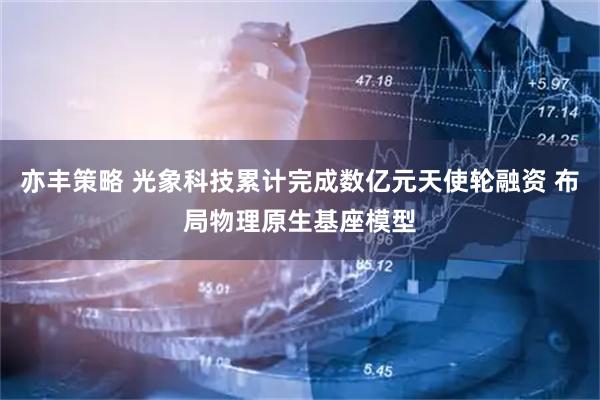 亦丰策略 光象科技累计完成数亿元天使轮融资 布局物理原生基座模型