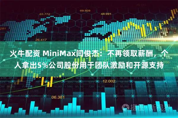 火牛配资 MiniMax闫俊杰：不再领取薪酬，个人拿出5%公司股份用于团队激励和开源支持