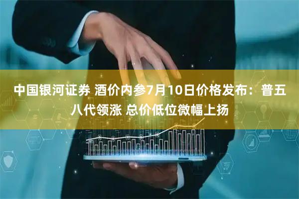 中国银河证券 酒价内参7月10日价格发布:普五八代领涨 总价低位微幅上扬