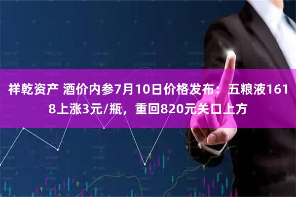 祥乾资产 酒价内参7月10日价格发布：五粮液1618上涨3元/瓶，重回820元关口上方