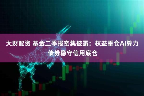 大财配资 基金二季报密集披露：权益重仓AI算力 债券稳守信用底仓
