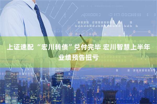 上证速配 “宏川转债”兑付完毕 宏川智慧上半年业绩预告扭亏